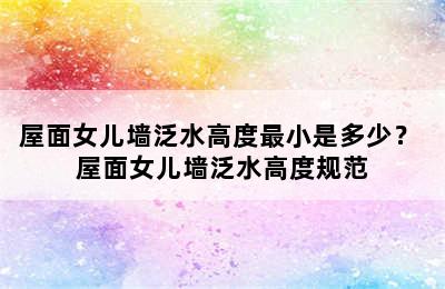 屋面女儿墙泛水高度最小是多少？ 屋面女儿墙泛水高度规范